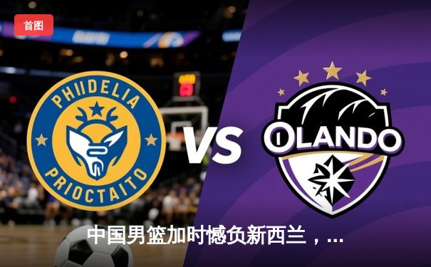 中国男篮加时憾负新西兰，周琦空砍23+13关键罚球失手